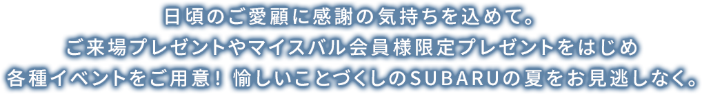 日頃のご愛顧に感謝の気持ちを込めて。ご来場プレゼントやマイスバル会員様限定プレゼントをはじめ各種イベントをご用意！愉しいことづくしのSUBARUの夏をお見逃しなく。