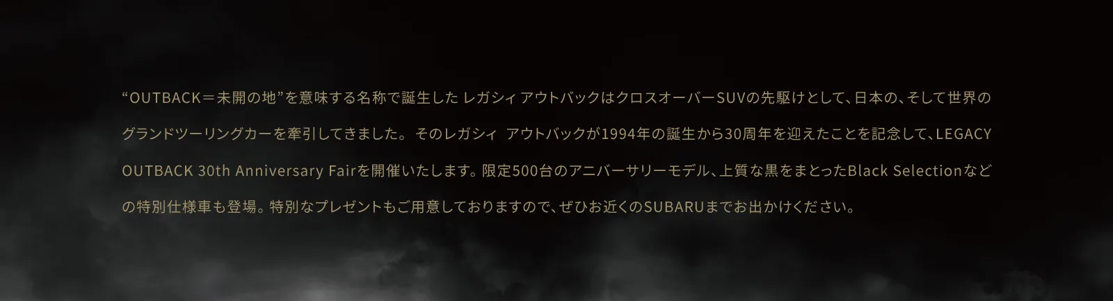 “OUTBACK＝未開の地”を意味する名称で誕生した レガシィ アウトバックはクロスオーバーSUVの先駆けとして、日本の、そして世界のグランドツーリングカーを牽引してきました。 そのレガシィ アウトバックが1994年の誕生から30周年を迎えたことを記念して、LEGACY OUTBACK 30th Anniversary Fairを開催いたします。 限定500台のアニバーサリーモデル、上質な黒をまとったBlack Selectionなどの特別仕様車も登場。 特別なプレゼントもご用意しておりますので、ぜひお近くのSUBARUまでお出かけください。